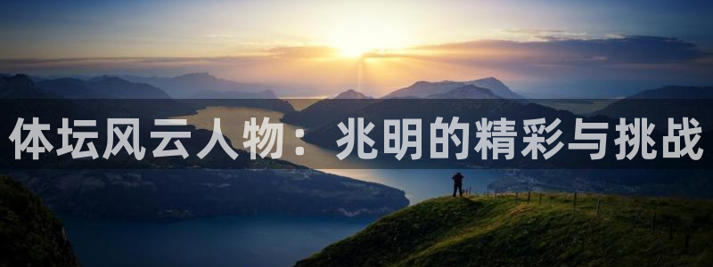 yy易游官方正版app集团：体坛风云人物：兆明的精彩与挑战